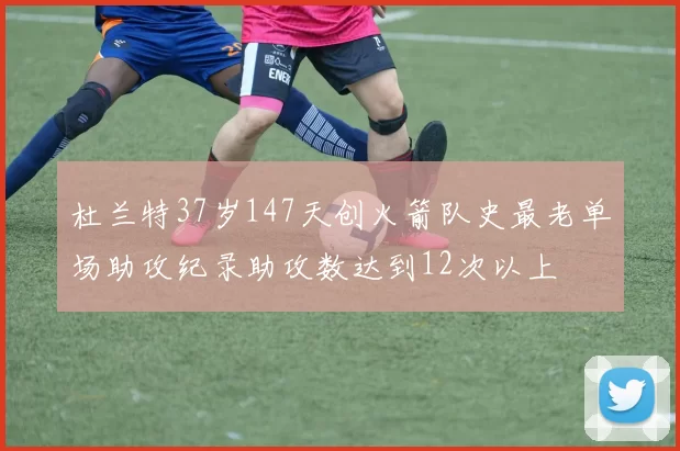 杜兰特37岁147天创火箭队史最老单场助攻纪录助攻数达到12次以上