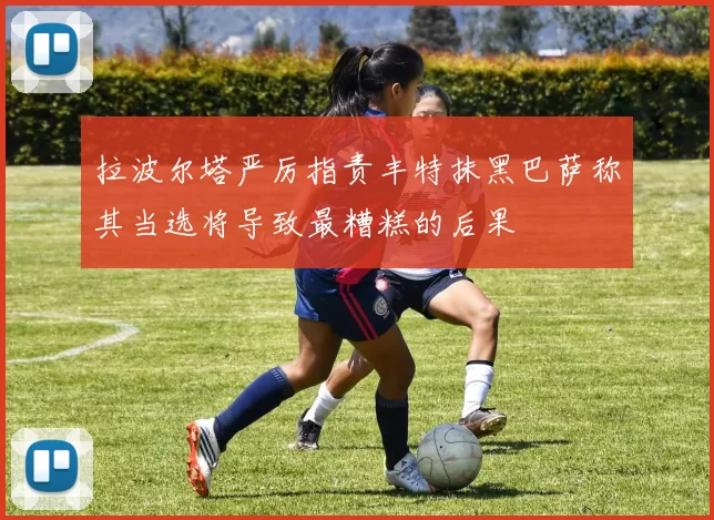 拉波尔塔严厉指责丰特抹黑巴萨称其当选将导致最糟糕的后果