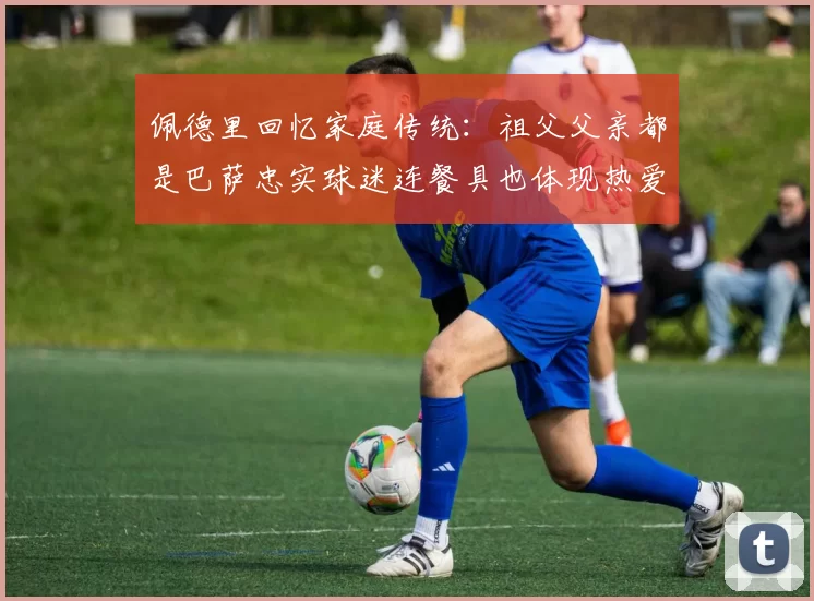 佩德里回忆家庭传统：祖父父亲都是巴萨忠实球迷连餐具也体现热爱