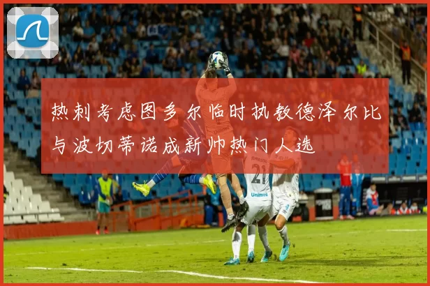 热刺考虑图多尔临时执教德泽尔比与波切蒂诺成新帅热门人选