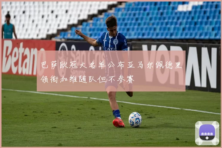 巴萨欧冠大名单公布亚马尔佩德里领衔加维随队但不参赛