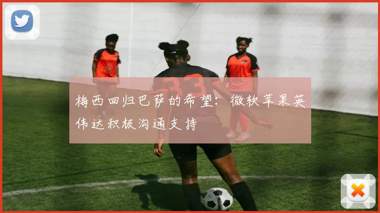 梅西回归巴萨的希望：微软苹果英伟达积极沟通支持