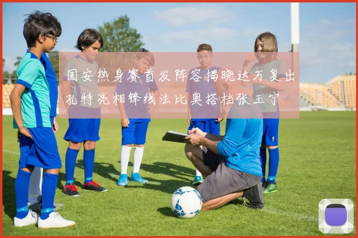 国安热身赛首发阵容揭晓达万复出孔特亮相锋线法比奥搭档张玉宁