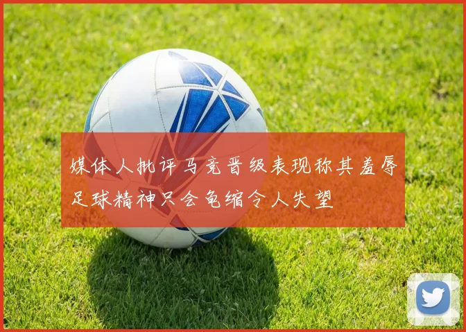 媒体人批评马竞晋级表现称其羞辱足球精神只会龟缩令人失望