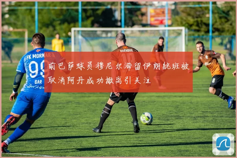 前巴萨球员穆尼尔滞留伊朗航班被取消阿丹成功撤离引关注