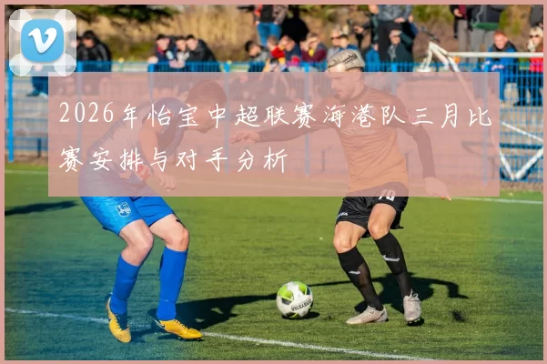2026年怡宝中超联赛海港队三月比赛安排与对手分析