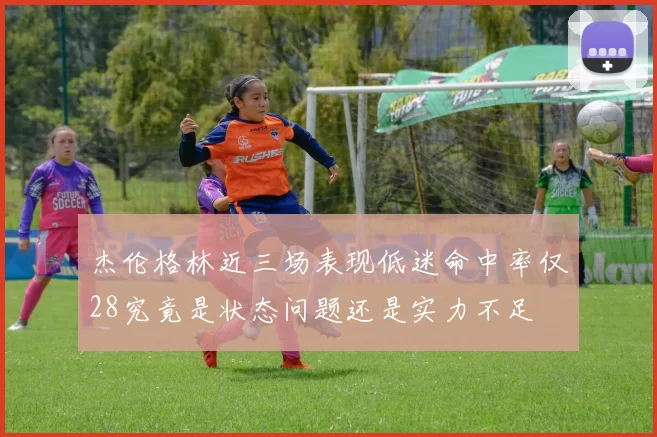 杰伦格林近三场表现低迷命中率仅28究竟是状态问题还是实力不足