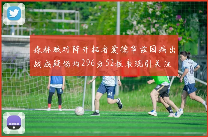 森林狼对阵开拓者爱德华兹因病出战成疑场均296分52板表现引关注