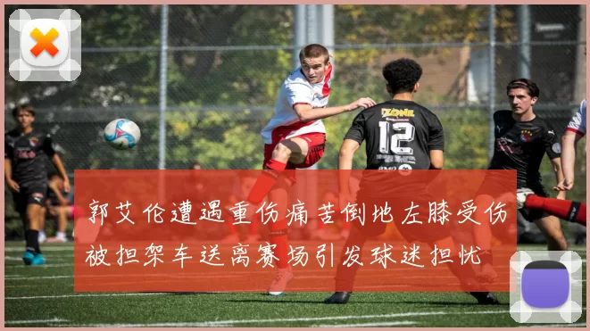 郭艾伦遭遇重伤痛苦倒地左膝受伤被担架车送离赛场引发球迷担忧