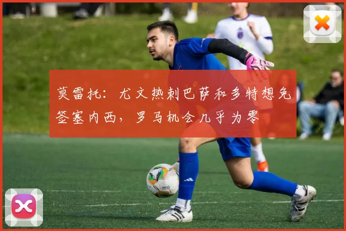 莫雷托：尤文热刺巴萨和多特想免签塞内西，罗马机会几乎为零