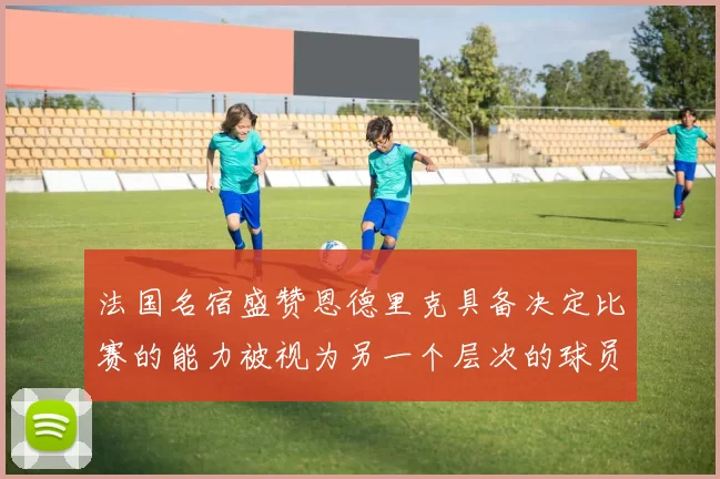 法国名宿盛赞恩德里克具备决定比赛的能力被视为另一个层次的球员