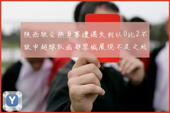 陕西联合热身赛遭遇失利以0比2不敌中超球队成都蓉城展现不足之处