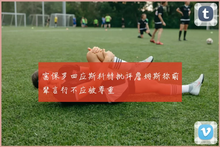 富保罗回应斯科特批评詹姆斯称前辈言行不应被尊重
