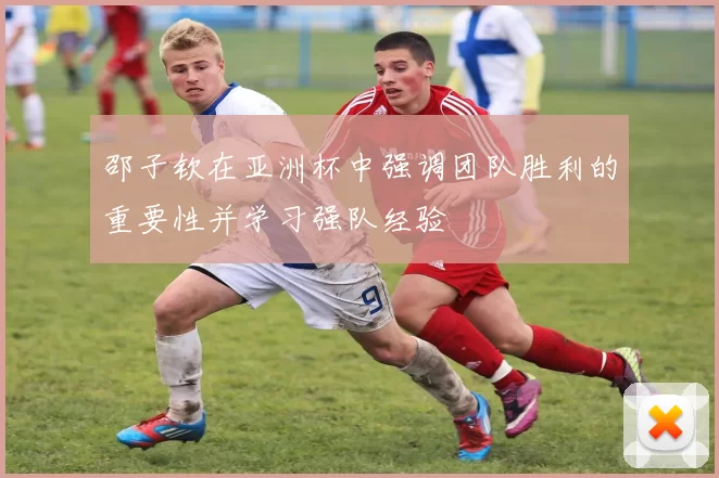 邵子钦在亚洲杯中强调团队胜利的重要性并学习强队经验