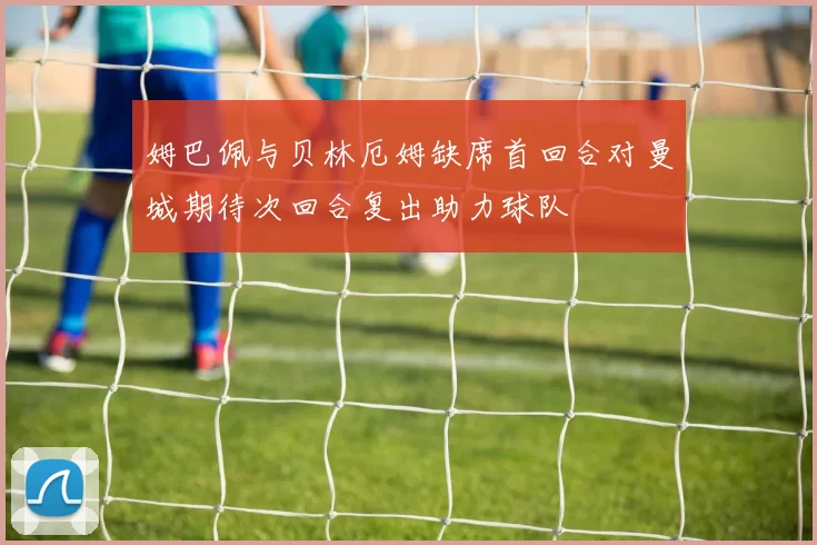 姆巴佩与贝林厄姆缺席首回合对曼城期待次回合复出助力球队