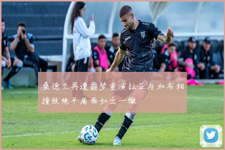 桑德兰再遭噩梦重演拉亚与加布相撞致绝平局面如出一辙