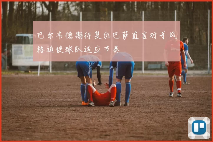 巴尔韦德期待复仇巴萨直言对手风格迫使球队适应节奏