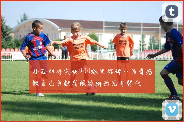 梅西即将突破900球里程碑小马哥感慨自己贡献有限称梅西无可替代