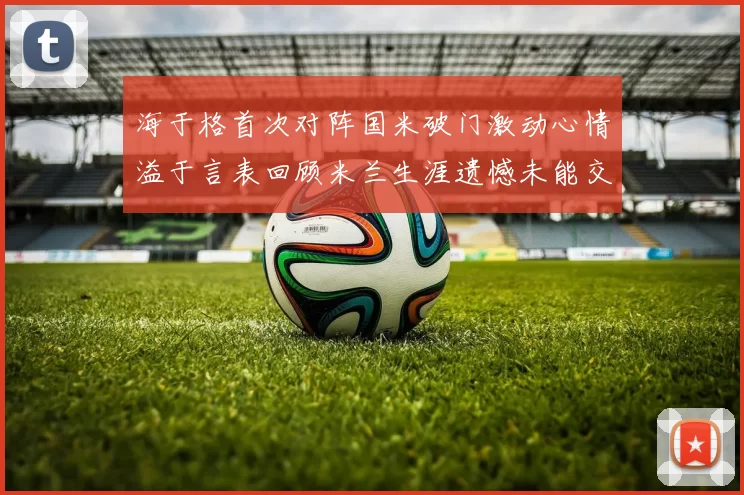 海于格首次对阵国米破门激动心情溢于言表回顾米兰生涯遗憾未能交锋