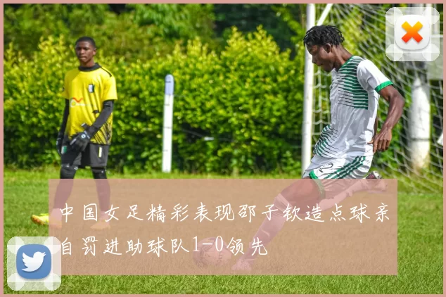 中国女足精彩表现邵子钦造点球亲自罚进助球队1-0领先