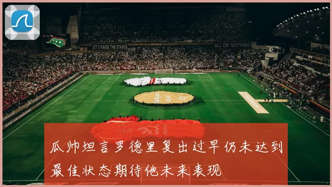 瓜帅坦言罗德里复出过早仍未达到最佳状态期待他未来表现